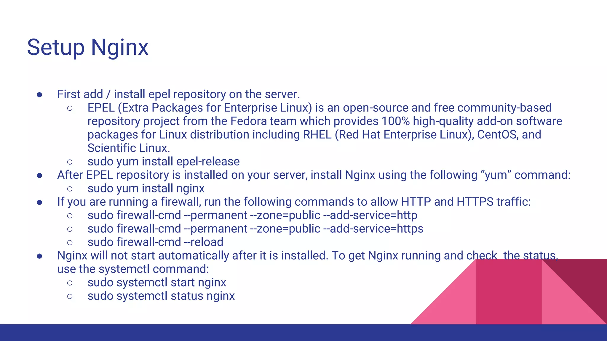 Setup Nginx
● First add / install epel repository on the server.
○ EPEL (Extra Packages for Enterprise Linux) is an open-source and free community-based
repository project from the Fedora team which provides 100% high-quality add-on software
packages for Linux distribution including RHEL (Red Hat Enterprise Linux), CentOS, and
Scientific Linux.
○ sudo yum install epel-release
● After EPEL repository is installed on your server, install Nginx using the following “yum” command:
○ sudo yum install nginx
● If you are running a firewall, run the following commands to allow HTTP and HTTPS traffic:
○ sudo firewall-cmd --permanent --zone=public --add-service=http
○ sudo firewall-cmd --permanent --zone=public --add-service=https
○ sudo firewall-cmd --reload
● Nginx will not start automatically after it is installed. To get Nginx running and check the status,
use the systemctl command:
○ sudo systemctl start nginx
○ sudo systemctl status nginx
 