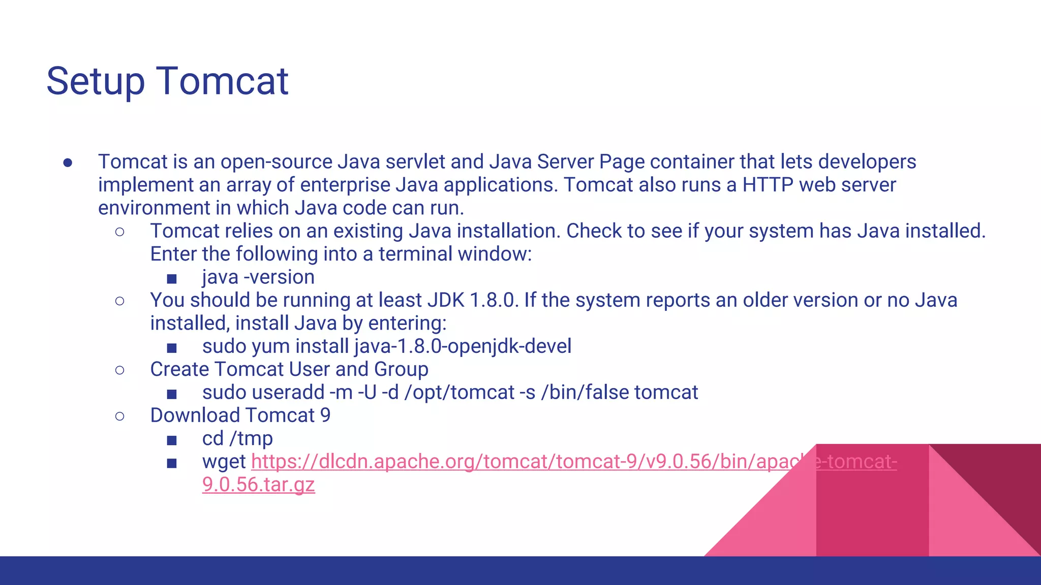 Setup Tomcat
● Tomcat is an open-source Java servlet and Java Server Page container that lets developers
implement an array of enterprise Java applications. Tomcat also runs a HTTP web server
environment in which Java code can run.
○ Tomcat relies on an existing Java installation. Check to see if your system has Java installed.
Enter the following into a terminal window:
■ java -version
○ You should be running at least JDK 1.8.0. If the system reports an older version or no Java
installed, install Java by entering:
■ sudo yum install java-1.8.0-openjdk-devel
○ Create Tomcat User and Group
■ sudo useradd -m -U -d /opt/tomcat -s /bin/false tomcat
○ Download Tomcat 9
■ cd /tmp
■ wget https://dlcdn.apache.org/tomcat/tomcat-9/v9.0.56/bin/apache-tomcat-
9.0.56.tar.gz
 