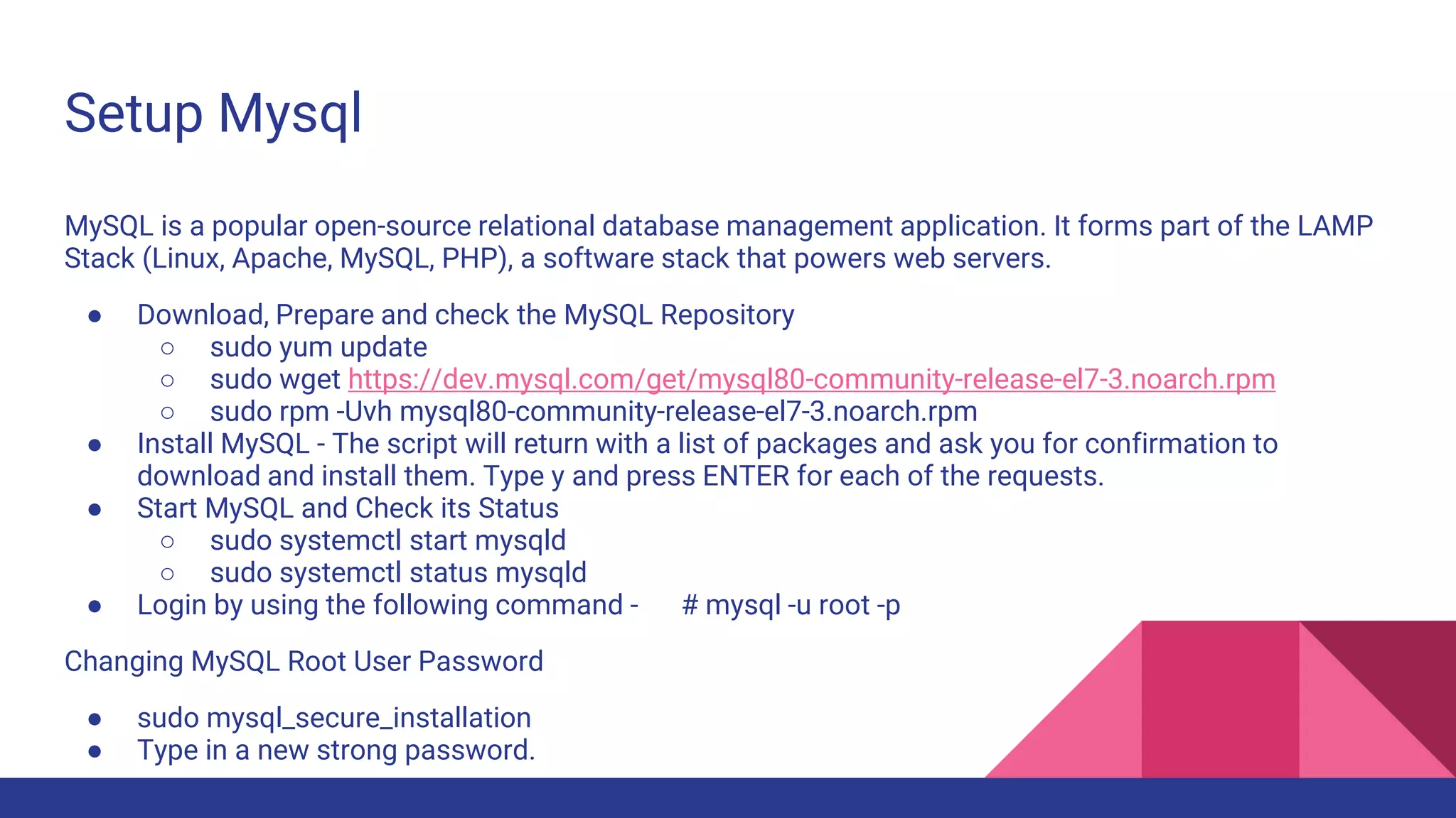 Setup Mysql
MySQL is a popular open-source relational database management application. It forms part of the LAMP
Stack (Linux, Apache, MySQL, PHP), a software stack that powers web servers.
● Download, Prepare and check the MySQL Repository
○ sudo yum update
○ sudo wget https://dev.mysql.com/get/mysql80-community-release-el7-3.noarch.rpm
○ sudo rpm -Uvh mysql80-community-release-el7-3.noarch.rpm
● Install MySQL - The script will return with a list of packages and ask you for confirmation to
download and install them. Type y and press ENTER for each of the requests.
● Start MySQL and Check its Status
○ sudo systemctl start mysqld
○ sudo systemctl status mysqld
● Login by using the following command - # mysql -u root -p
Changing MySQL Root User Password
● sudo mysql_secure_installation
● Type in a new strong password.
 