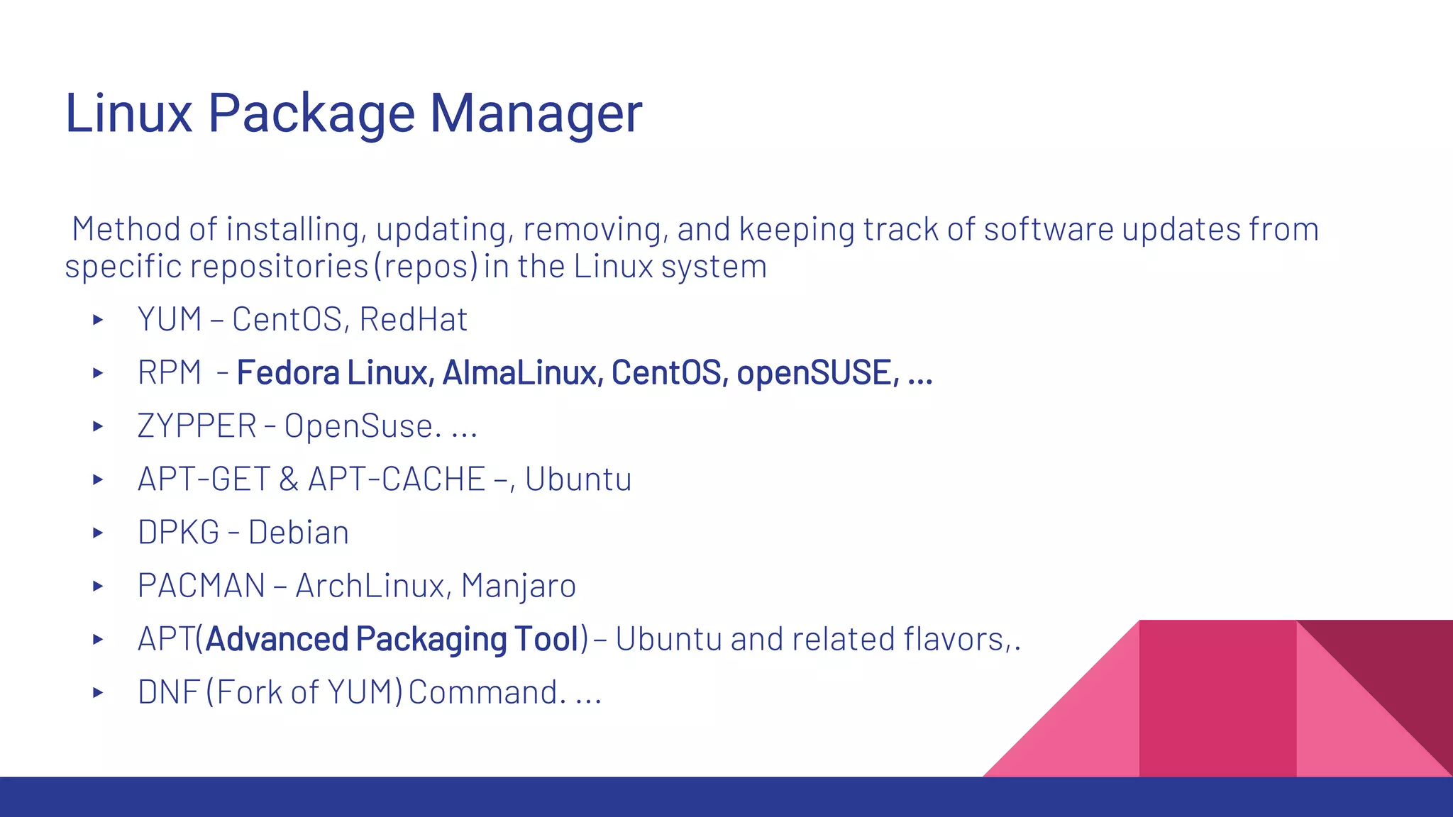Linux Package Manager
Method of installing, updating, removing, and keeping track of software updates from
specific repositories (repos) in the Linux system
▸ YUM – CentOS, RedHat
▸ RPM - Fedora Linux, AlmaLinux, CentOS, openSUSE, …
▸ ZYPPER - OpenSuse. ...
▸ APT-GET & APT-CACHE –, Ubuntu
▸ DPKG - Debian
▸ PACMAN – ArchLinux, Manjaro
▸ APT(Advanced Packaging Tool) – Ubuntu and related flavors,.
▸ DNF (Fork of YUM) Command. ...
 