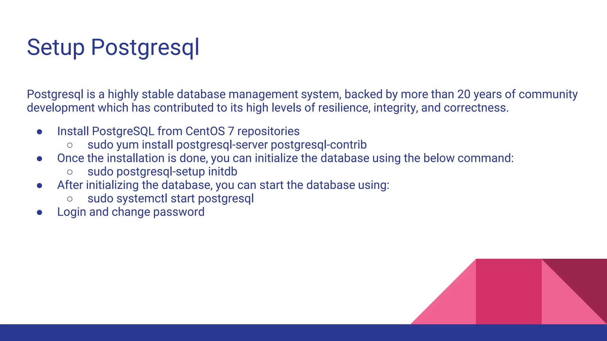 Setup Postgresql
Postgresql is a highly stable database management system, backed by more than 20 years of community
development which has contributed to its high levels of resilience, integrity, and correctness.
● Install PostgreSQL from CentOS 7 repositories
○ sudo yum install postgresql-server postgresql-contrib
● Once the installation is done, you can initialize the database using the below command:
○ sudo postgresql-setup initdb
● After initializing the database, you can start the database using:
○ sudo systemctl start postgresql
● Login and change password
 