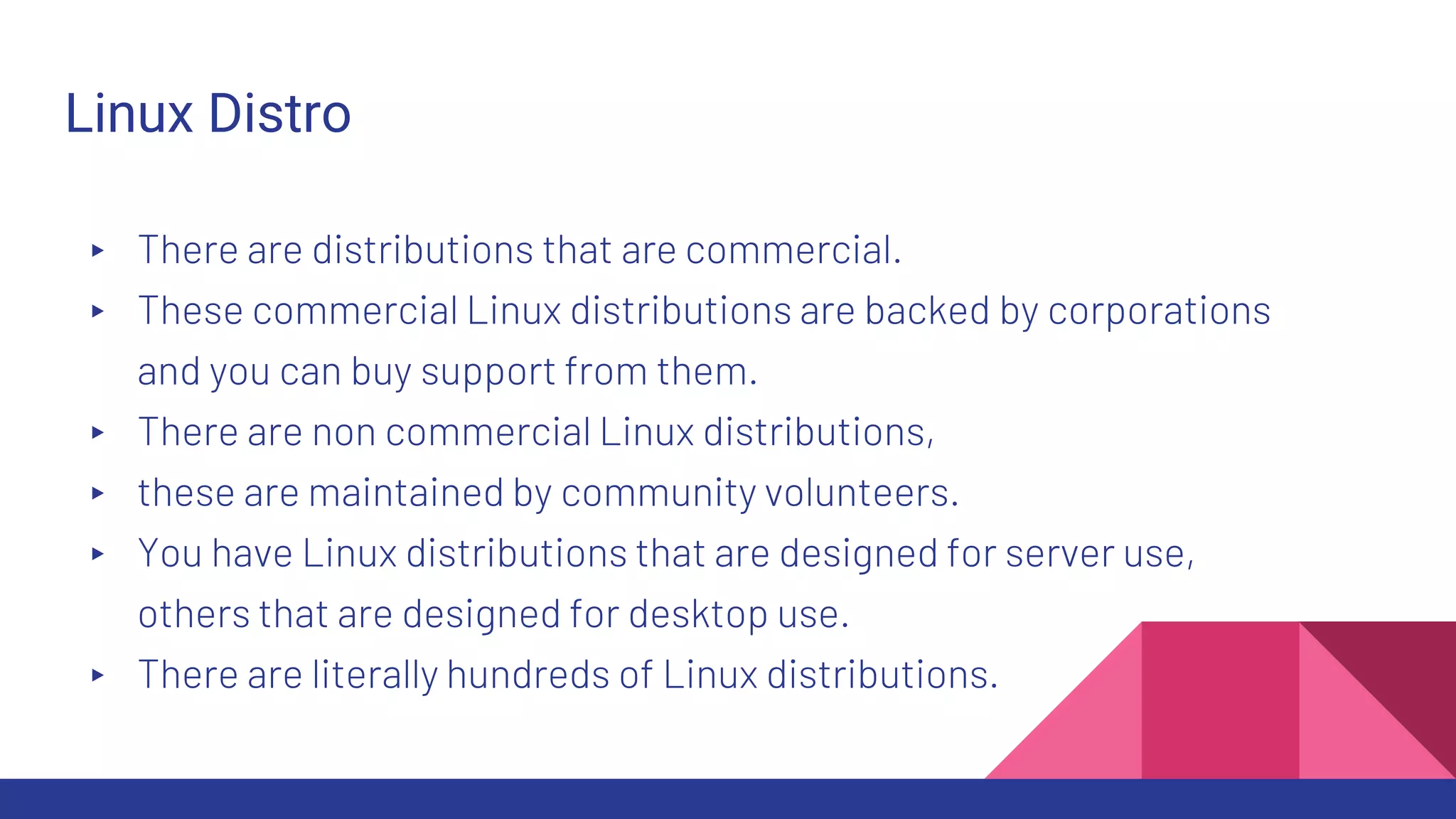 Linux Distro
▸ There are distributions that are commercial.
▸ These commercial Linux distributions are backed by corporations
and you can buy support from them.
▸ There are non commercial Linux distributions,
▸ these are maintained by community volunteers.
▸ You have Linux distributions that are designed for server use,
others that are designed for desktop use.
▸ There are literally hundreds of Linux distributions.
 