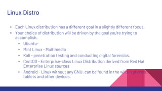 Linux Distro
▸ Each Linux distribution has a different goal in a slightly different focus.
▸ Your choice of distribution will be driven by the goal you're trying to
accomplish.
▹ Ubuntu-
▹ Mint Linux - Multimedia
▹ Kali - penetration testing and conducting digital forensics.
▹ CentOS - Enterprise-class Linux Distribution derived from Red Hat
Enterprise Linux sources
▹ Android - Linux without any GNU. can be found in the wild in phones,
tablets and other devices.
 