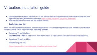Virtualbox installation guide
● Download the VirtualBox installer - Go to the official website to download the VirtualBox installer for your
operating system (Windows in this case). https://www.virtualbox.org/wiki/Downloads
● Run the installer and define the installation options.
Deploying a New VM
Once you have installed VirtualBox, open the application. You can see the graphical user interface of VirtualBox
which is unified for all supported host operating systems.
● Creating a Virtual Machine
Click Machine > New or hit the icon with the blue star to create a new virtual machine in VirtualBox GUI.
● Creating a Virtual Hard Disk
Installation guide link
https://www.nakivo.com/blog/use-virtualbox-quick-overview/
 