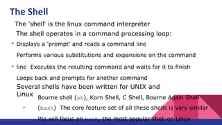 ●
The 'shell' is the linux command interpreter
●
The shell operates in a command processing loop:
●
Displays a 'prompt' and reads a command line
Performs various substitutions and expansions on the command
line Executes the resulting command and waits for it to ﬁnish
Loops back and prompts for another command
●
Several shells have been written for UNIX and
Linux
Bourne shell (sh), Korn Shell, C Shell, Bourne Again Shell
(bash) The core feature set of all these shells is very similar
We will focus on bash, the most popular shell on Linux
The Shell
 