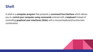 Shell
A shell is a computer program that presents a command line interface which allows
you to control your computer using commands entered with a keyboard instead of
controlling graphical user interfaces (GUIs) with a mouse/keyboard/touchscreen
combination.
 