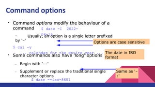 ●
Command options modify the behaviour of a
command
– Usually, an option is a single letter preﬁxed
by '-'
$ cal -y
... calendar for the entire year ...
$ date -I 2022-
04-16
●
Some commands also have 'long' options
– Begin with '--'
– Supplement or replace the traditional single
character options
$ date --iso-8601
2022-04-14
Options are case sensitive
Same as '-
I'
The date in ISO
format
Command options
 