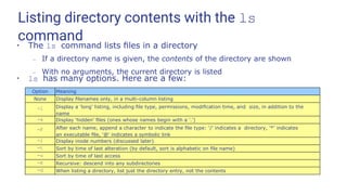 Listing directory contents with the ls
command
●
The ls command lists ﬁles in a directory
– If a directory name is given, the contents of the directory are shown
– With no arguments, the current directory is listed
●
ls has many options. Here are a few:
Option Meaning
None Display ﬁlenames only, in a multi-column listing
-l Display a 'long' listing, including ﬁle type, permissions, modiﬁcation time, and size, in addition to the
name
-a Display 'hidden' ﬁles (ones whose names begin with a '.')
-F After each name, append a character to indicate the ﬁle type: '/' indicates a directory, '*' indicates
an executable ﬁle, '@' indicates a symbolic link
-i Display inode numbers (discussed later)
-t Sort by time of last alteration (by default, sort is alphabetic on ﬁle name)
-u Sort by time of last access
-R Recursive: descend into any subdirectories
-d When listing a directory, list just the directory entry, not the contents
 