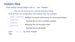 Hidden ﬁles
●Where the bash shell stores its command history
Startup ﬁle for the X window system
●Startup ﬁle for the bash shell
Startup ﬁle for all shells
●
Files whose names begin with a '.' are “hidden”
–
– They do not show up on a normal directory listing
Most of them are conﬁguration and startup ﬁles, for example:
– .bash_history:
.xinitrc:
.bashrc:
.profile:
–
–
–
●
Use ls -a to show hidden
ﬁles
 