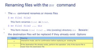 Renaming ﬁles with the mv command
●
The mv command renames or moves ﬁles
$ mv file1 file2
This form renames file1 as file2.
$ mv file1 file2 ... dir
This form moves file1 file2 ... into (existing) directory dir Beware:
the destination ﬁles will be replaced if they already exist Options
include:
●
●
Option Meaning
-i Interactive mode: ask for conﬁrmation before replacing an existing ﬁle
-u If the destination ﬁle already exists, perform the operation only if the source ﬁle is
newer than the destination ﬁle
 