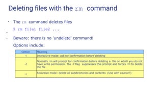 Deleting ﬁles with the rm command
●
The rm command deletes ﬁles
$ rm file1 file2 ...
●
Beware: there is no 'undelete' command!
Options include:
●
Option Meaning
-i Interactive mode: ask for conﬁrmation before deleting
-f
Normally rm will prompt for conﬁrmation before deleting a ﬁle on which you do not
have write permission. The -f ﬂag suppresses this prompt and forces rm to delete
the ﬁle
-r Recursive mode: delete all subdirectories and contents (Use with caution!)
 