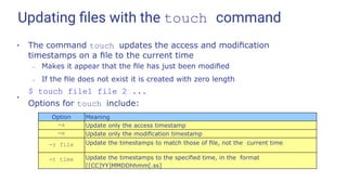 Updating ﬁles with the touch command
●
The command touch updates the access and modiﬁcation
timestamps on a ﬁle to the current time
– Makes it appear that the ﬁle has just been modiﬁed
– If the ﬁle does not exist it is created with zero length
$ touch file1 file 2 ...
●
Options for touch include:
Option Meaning
-a Update only the access timestamp
-m Update only the modiﬁcation timestamp
-r file Update the timestamps to match those of ﬁle, not the current time
-t time Update the timestamps to the speciﬁed time, in the format
[[CC]YY]MMDDhhmm[.ss]
 
