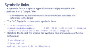 Symbolic links
●
A symbolic link is a special type of ﬁle that simply contains the
pathname of a “target” ﬁle
– Any references to the symbolic link are automatically translated into
references to the target
●
The '-s' ﬂag tells ln to create symbolic links
$ ln -s shopping mylist
$ ls -l shopping mylist
●
lrwxrwxrwx 1 chris users 8 2004-04-23 11:43 mylist -> shopping
-rw-r--r-- 1 chris users 491 2004-04-23 09:24 shopping
●
Deleting the target ﬁle breaks the symbolic link and causes confusing
behaviour:
$ rm shopping
$ less mylist
mylist: No such file or directory
 