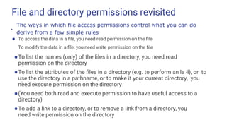 File and directory permissions revisited
● To access the data in a ﬁle, you need read permission on the ﬁle
To modify the data in a ﬁle, you need write permission on the ﬁle
●To list the names (only) of the ﬁles in a directory, you need read
permission on the directory
●To list the attributes of the ﬁles in a directory (e.g. to perform an ls -l), or to
use the directory in a pathname, or to make it your current directory, you
need execute permission on the directory
●(You need both read and execute permission to have useful access to a
directory)
●To add a link to a directory, or to remove a link from a directory, you
need write permission on the directory
●
The ways in which ﬁle access permissions control what you can do
derive from a few simple rules
–
–
–
–
–
 