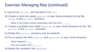 Exercise: Managing ﬁles (continued)
9. Log out as lpiuser and log back in as root
10. Create a hard link called mygroup in your home directory to the ﬁle
group in the private directory
– What is the inode number associated with this link?
11. Create a symbolic link called mypasswd in your home directory to the ﬁle
passwd in the private directory
12.Delete the private directory and its contents
13.Try to access the ﬁles mygroup and mypasswd in your home directory
– What happens?
– Can you explain why?
14.Delete the symbolic link mypasswd
 