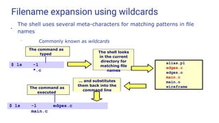 Filename expansion using wildcards
●
The shell uses several meta-characters for matching patterns in ﬁle
names
– Commonly known as wildcards
$ ls -l
*.c
alias.pl
edges.c
edges.o
main.c
main.o
wireframe
$ ls -l edges.c
main.c
The command as
typed
The shell looks
in the current
directory for
matching ﬁle
names
… and substitutes
them back into the
command line
The command as
executed
 