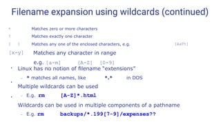 Filename expansion using wildcards (continued)
* Matches zero or more characters
? Matches exactly one character
[ ] Matches any one of the enclosed characters, e.g. [AaTt]
[x-y] Matches any character in range
e.g. [a-m] [A-Z] [0-9]
●
Linux has no notion of ﬁlename “extensions”
– * matches all names, like *.* in DOS
Multiple wildcards can be used
– E.g. rm [A-Z]*.html
Wildcards can be used in multiple components of a pathname
– E.g. rm backups/*.199[7-9]/expenses??
●
●
 