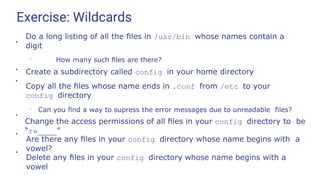 Exercise: Wildcards
●
Do a long listing of all the ﬁles in /usr/bin whose names contain a
digit
– How many such ﬁles are there?
Create a subdirectory called config in your home directory
Copy all the ﬁles whose name ends in .conf from /etc to your
config directory
– Can you ﬁnd a way to supress the error messages due to unreadable ﬁles?
●
●
●
Change the access permissions of all ﬁles in your config directory to be
“rw ”
●
Are there any ﬁles in your config directory whose name begins with a
vowel?
●
Delete any ﬁles in your config directory whose name begins with a
vowel
 