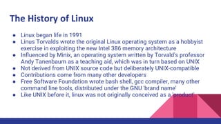 The History of Linux
● Linux began life in 1991
● Linus Torvalds wrote the original Linux operating system as a hobbyist
exercise in exploiting the new Intel 386 memory architecture
● Inﬂuenced by Minix, an operating system written by Torvald's professor
Andy Tanenbaum as a teaching aid, which was in turn based on UNIX
● Not derived from UNIX source code but deliberately UNIX-compatible
● Contributions come from many other developers
● Free Software Foundation wrote bash shell, gcc compiler, many other
command line tools, distributed under the GNU 'brand name'
● Like UNIX before it, linux was not originally conceived as a 'product'
 