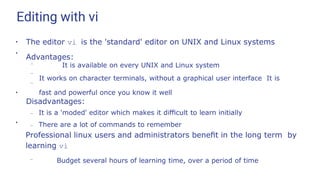 Editing with vi
●
The editor vi is the 'standard' editor on UNIX and Linux systems
Advantages:
●
–
–
– It is available on every UNIX and Linux system
It works on character terminals, without a graphical user interface It is
fast and powerful once you know it well
●
Disadvantages:
– It is a 'moded' editor which makes it diﬃcult to learn initially
– There are a lot of commands to remember
●
Professional linux users and administrators beneﬁt in the long term by
learning vi
– Budget several hours of learning time, over a period of time
 