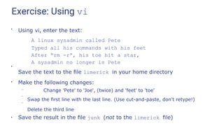 Exercise: Using vi
●
Using vi, enter the text:
A linux sysadmin called Pete
Typed all his commands with his feet
After “rm -r”, his toe hit a star,
A sysadmin no longer is Pete
●
Save the text to the ﬁle limerick in your home directory
●
Make the following changes:
–
–
– Change 'Pete' to 'Joe', (twice) and 'feet' to 'toe'
Swap the ﬁrst line with the last line. (Use cut-and-paste, don't retype!)
Delete the third line
●
Save the result in the ﬁle junk (not to the limerick ﬁle)
 
