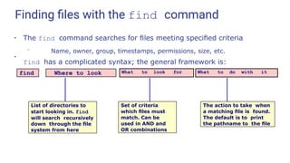 Finding ﬁles with the find command
●
The find command searches for ﬁles meeting speciﬁed criteria
– Name, owner, group, timestamps, permissions, size, etc.
find has a complicated syntax; the general framework is:
●
find Where to look What to look for What to do with it
List of directories to
start looking in. find
will search recursively
down through the ﬁle
system from here
Set of criteria
which ﬁles must
match. Can be
used in AND and
OR combinations
The action to take when
a matching ﬁle is found.
The default is to print
the pathname to the ﬁle
 