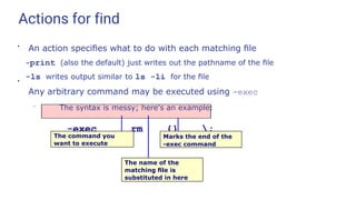 Actions for find
●
●
An action speciﬁes what to do with each matching ﬁle
-print (also the default) just writes out the pathname of the ﬁle
-ls writes output similar to ls -li for the ﬁle
Any arbitrary command may be executed using -exec
– The syntax is messy; here's an example:
-exec rm {} ;
The command you
want to execute
Marks the end of the
-exec command
The name of the
matching ﬁle is
substituted in here
 