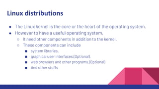 Linux distributions
● The Linux kernel is the core or the heart of the operating system.
● However to have a useful operating system,
○ It need other components in addition to the kernel.
○ These components can include
■ system libraries,
■ graphical user interfaces,(Optional),
■ web browsers and other programs,(Optional)
■ And other stuffs
 