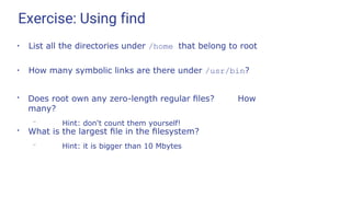 Exercise: Using find
●
List all the directories under /home that belong to root
●
How many symbolic links are there under /usr/bin?
●
Does root own any zero-length regular ﬁles? How
many?
– Hint: don't count them yourself!
●
What is the largest ﬁle in the ﬁlesystem?
– Hint: it is bigger than 10 Mbytes
 