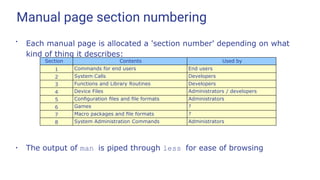 Manual page section numbering
●
Each manual page is allocated a 'section number' depending on what
kind of thing it describes:
●
The output of man is piped through less for ease of browsing
Section Contents Used by
1 Commands for end users End users
2 System Calls Developers
3 Functions and Library Routines Developers
4 Device Files Administrators / developers
5 Conﬁguration ﬁles and ﬁle formats Administrators
6 Games ?
7 Macro packages and ﬁle formats ?
8 System Administration Commands Administrators
 