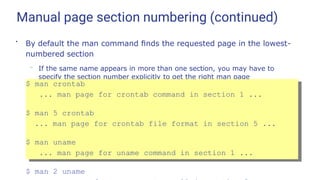 Manual page section numbering (continued)
●
By default the man command ﬁnds the requested page in the lowest-
numbered section
– If the same name appears in more than one section, you may have to
specify the section number explicitly to get the right man page
$ man crontab
... man page for crontab command in section 1 ...
$ man 5 crontab
... man page for crontab file format in section 5 ...
$ man uname
... man page for uname command in section 1 ...
$ man 2 uname
 