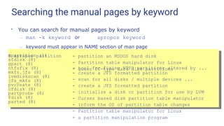 Searching the manual pages by keyword
●
You can search for manual pages by keyword
– man -k keyword or apropos keyword
– keyword must appear in NAME section of man page
$ apropos partition
mpartition (1)
sfdisk (8)
gpart (8)
- partition an MSDOS hard disk
- Partition table manipulator for Linux
- guess PC-type hard disk partitions
ntfsfix (8) - tool for fixing NTFS partitions altered by ...
mkfs.jfs (8)
lvmdiskscan (8)
jfs_mkfs (8)
pvcreate (8)
cfdisk (8)
partprobe (8)
fdisk (8)
parted (8)
- create a JFS formatted partition
- scan for all disks / multiple devices ...
- create a JFS formatted partition
- initialize a disk or partition for use by LVM
- Curses based disk partition table manipulator
- inform the OS of partition table changes
- Partition table manipulator for Linux
- a partition manipulation program
 