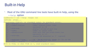 Built-in Help
●
Most of the GNU command line tools have built-in help, using the
--help option
tux@earth:~> cat --help Usage: cat
[OPTION] [FILE]...
Concatenate FILE(s), or standard input, to standard output.
-A, --show-all equivalent to -vET
-b,
-e
-E,
--number-nonblank
--show-ends
number nonblank output lines
equivalent to -vE
display $ at end of each line
-n, --number number all output lines
-s,
-t
-T,
-u
--squeeze-blank
--show-tabs
never more than one single blank line
equivalent to -vT
display TAB characters as ^I (ignored)
-v, --show-nonprinting
--help display
use ^ and M- notation, except for LFD and TAB
this help and exit
--version output version information and exit
With no FILE, or when FILE is -, read standard input.
 