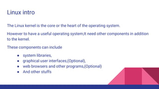Linux intro
The Linux kernel is the core or the heart of the operating system.
However to have a useful operating system,It need other components in addition
to the kernel.
These components can include
● system libraries,
● graphical user interfaces,(Optional),
● web browsers and other programs,(Optional)
● And other stuffs
 