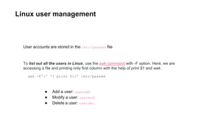 Linux user management
awk -F':' '{ print $1}' /etc/passwd
● Add a user: useradd
● Modify a user: usermod
● Delete a user: userdel
User accounts are stored in the /etc/passwd file
To list out all the users in Linux, use the awk command with -F option. Here, we are
accessing a file and printing only first column with the help of print $1 and awk.
 