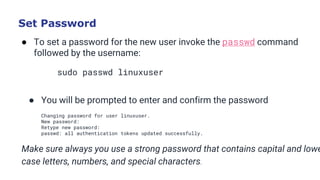 Set Password
● To set a password for the new user invoke the passwd command
followed by the username:
sudo passwd linuxuser
Copy
● You will be prompted to enter and confirm the password
Changing password for user linuxuser.
New password:
Retype new password:
passwd: all authentication tokens updated successfully.
Make sure always you use a strong password that contains capital and lowe
case letters, numbers, and special characters.
 