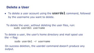 Delete a User
● To delete a user account using the userdel command, followed
by the username you want to delete.
To delete the user, without deleting the user files, run:
sudo userdel username
To delete a user, the user’s home directory and mail spool use
the -r flag:
sudo userdel -r username
On success deletion, the userdel command doesn’t produce any
output.
 