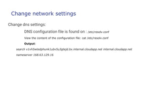 Change network settings
Change dns settings:
DNS configuration file is found on : /etc/resolv.conf
View the content of the configuration file: cat /etc/resolv.conf
Output:
search v1vh5wtedphunk1ubv5u3gtejd.bx.internal.cloudapp.net internal.cloudapp.net
nameserver 168.63.129.16
 