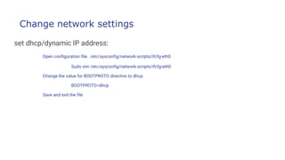Change network settings
set dhcp/dynamic IP address:
Open configuration file: /etc/sysconfig/network-scripts/ifcfg-eth0
Sudo vim /etc/sysconfig/network-scripts/ifcfg-eth0
Change the value for BOOTPROTO directive to dhcp:
BOOTPROTO=dhcp
Save and exit the file
 