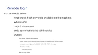 Remote login
ssh to remote server:
First check if ssh service is available on the machine:
Which sshd
output: /usr/sbin/sshd
sudo systemctl status sshd.service
Output:
sshd.service - OpenSSH server daemon
Loaded: loaded (/usr/lib/systemd/system/sshd.service; enabled; vendor preset: enabled)
Active: active (running) since Wed 2022-04-13 13:14:51 UTC; 1h 18min ago
Docs: man:sshd(8)
man:sshd_config(5)
Main PID: 2241 (sshd)
 