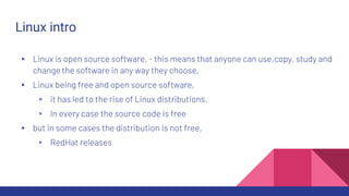 Linux intro
▸ Linux is open source software, - this means that anyone can use,copy, study and
change the software in any way they choose,
▸ Linux being free and open source software,
▹ it has led to the rise of Linux distributions.
▹ In every case the source code is free
▸ but in some cases the distribution is not free.
▹ RedHat releases
 