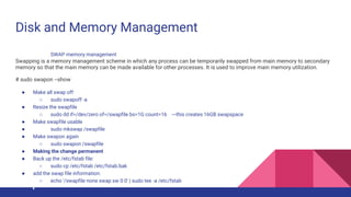 Disk and Memory Management
SWAP memory management
Swapping is a memory management scheme in which any process can be temporarily swapped from main memory to secondary
memory so that the main memory can be made available for other processes. It is used to improve main memory utilization.
# sudo swapon --show
● Make all swap off
○ sudo swapoff -a
● Resize the swapfile
○ sudo dd if=/dev/zero of=/swapfile bs=1G count=16 ---this creates 16GB swapspace
● Make swapfile usable
● sudo mkswap /swapfile
● Make swapon again
○ sudo swapon /swapfile
● Making the change permanent
● Back up the /etc/fstab file:
○ sudo cp /etc/fstab /etc/fstab.bak
● add the swap file information:
○ echo '/swapfile none swap sw 0 0' | sudo tee -a /etc/fstab
 
