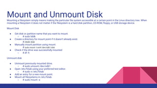 Mount and Unmount Disk
Mounting a filesystem simply means making the particular file system accessible at a certain point in the Linux directory tree. When
mounting a filesystem it does not matter if the filesystem is a hard disk partition, CD-ROM, floppy, or USB storage device.
Mount Disk
● Get disk or partition name that you want to mount.
○ # sudo lsblk
● Create a directory for mount point if it doesn't already exist.
○ # mkdir disk
● Manually mount partition using mount.
○ # sudo mount -t ext4 /dev/sdb1 disk
● Check if the drive was successfully mounted
○ # df -h
Unmount disk
● Unmount previously mounted drive.
○ # sudo umount /dev/sdb1
● Open /etc/fstab using your preferred text editor.
○ # sudo vi /etc/fstab
● Add an entry for a new mount point.
● Mount all filesystems in /etc/fstab.
○ # sudo mount -a
 