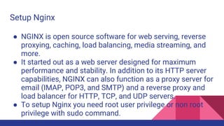 Setup Nginx
● NGINX is open source software for web serving, reverse
proxying, caching, load balancing, media streaming, and
more.
● It started out as a web server designed for maximum
performance and stability. In addition to its HTTP server
capabilities, NGINX can also function as a proxy server for
email (IMAP, POP3, and SMTP) and a reverse proxy and
load balancer for HTTP, TCP, and UDP servers.
● To setup Nginx you need root user privilege or non root
privilege with sudo command.
 