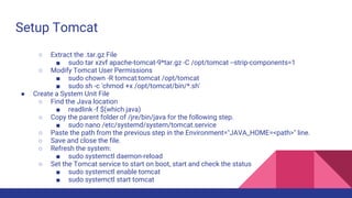 Setup Tomcat
○ Extract the .tar.gz File
■ sudo tar xzvf apache-tomcat-9*tar.gz -C /opt/tomcat --strip-components=1
○ Modify Tomcat User Permissions
■ sudo chown -R tomcat:tomcat /opt/tomcat
■ sudo sh -c 'chmod +x /opt/tomcat/bin/*.sh'
● Create a System Unit File
○ Find the Java location
■ readlink -f $(which java)
○ Copy the parent folder of /jre/bin/java for the following step.
■ sudo nano /etc/systemd/system/tomcat.service
○ Paste the path from the previous step in the Environment="JAVA_HOME=<path>" line.
○ Save and close the file.
○ Refresh the system:
■ sudo systemctl daemon-reload
○ Set the Tomcat service to start on boot, start and check the status
■ sudo systemctl enable tomcat
■ sudo systemctl start tomcat
 