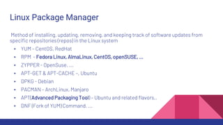 Linux Package Manager
Method of installing, updating, removing, and keeping track of software updates from
specific repositories (repos) in the Linux system
▸ YUM – CentOS, RedHat
▸ RPM - Fedora Linux, AlmaLinux, CentOS, openSUSE, …
▸ ZYPPER - OpenSuse. ...
▸ APT-GET & APT-CACHE –, Ubuntu
▸ DPKG - Debian
▸ PACMAN – ArchLinux, Manjaro
▸ APT(Advanced Packaging Tool) – Ubuntu and related flavors,.
▸ DNF (Fork of YUM) Command. ...
 