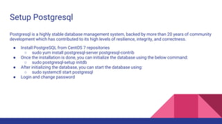 Setup Postgresql
Postgresql is a highly stable database management system, backed by more than 20 years of community
development which has contributed to its high levels of resilience, integrity, and correctness.
● Install PostgreSQL from CentOS 7 repositories
○ sudo yum install postgresql-server postgresql-contrib
● Once the installation is done, you can initialize the database using the below command:
○ sudo postgresql-setup initdb
● After initializing the database, you can start the database using:
○ sudo systemctl start postgresql
● Login and change password
 