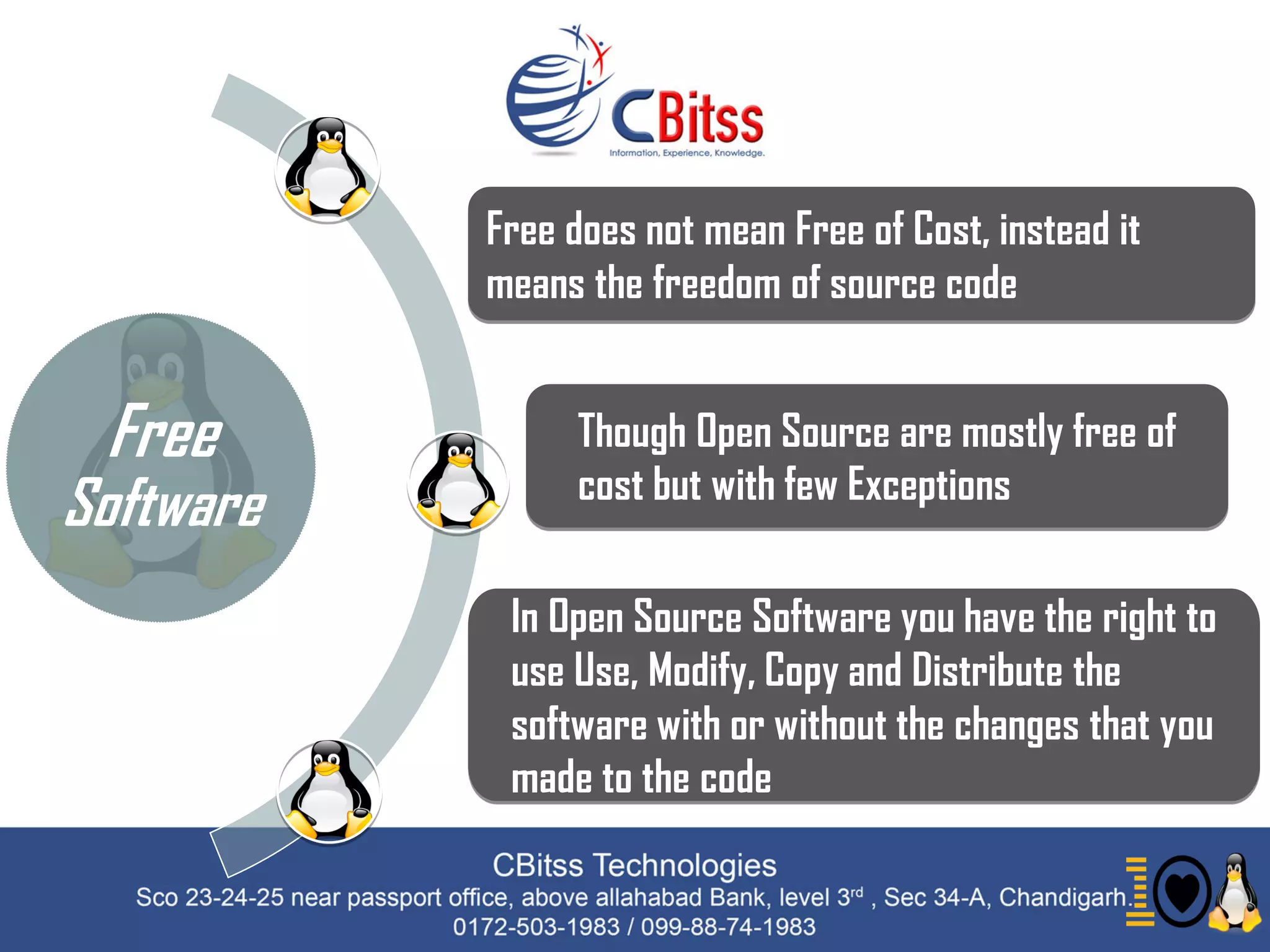 Free
Software
Free does not mean Free of Cost, instead it
means the freedom of source code
Though Open Source are mostly free of
cost but with few Exceptions
In Open Source Software you have the right to
use Use, Modify, Copy and Distribute the
software with or without the changes that you
made to the code
 