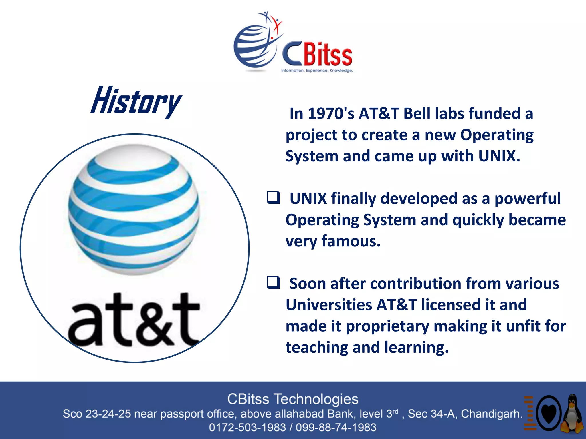 History  In 1970's AT&T Bell labs funded a
project to create a new Operating
System and came up with UNIX.
 UNIX finally developed as a powerful
Operating System and quickly became
very famous.
 Soon after contribution from various
Universities AT&T licensed it and
made it proprietary making it unfit for
teaching and learning.
 