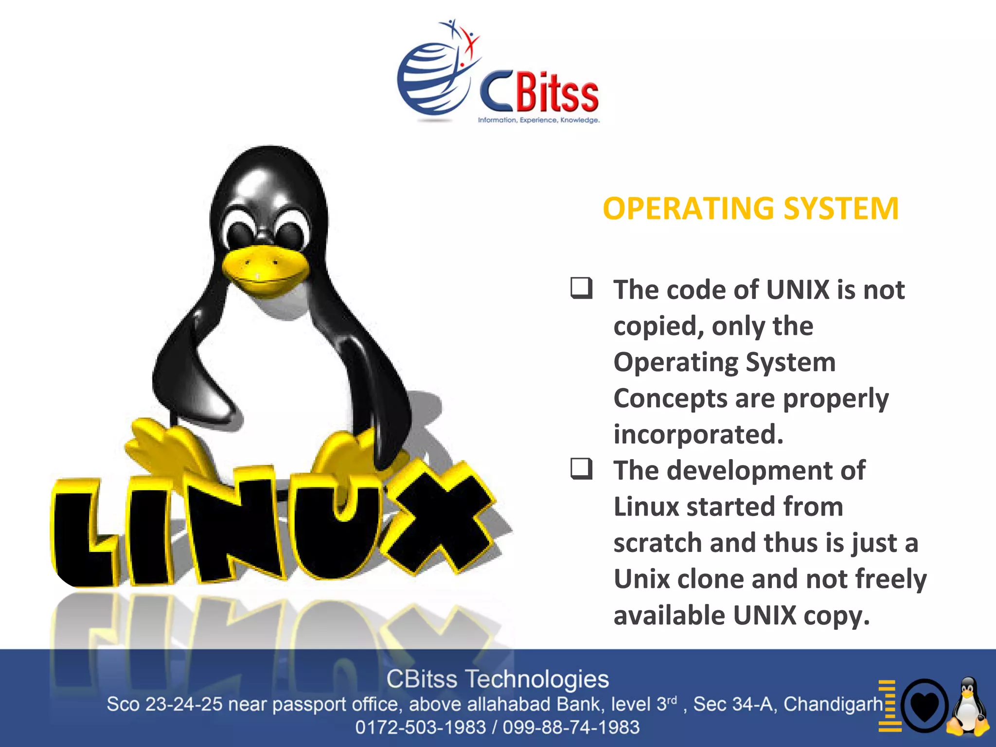 History
 Linux is
OPERATING SYSTEM
 The code of UNIX is not
copied, only the
Operating System
Concepts are properly
incorporated.
 The development of
Linux started from
scratch and thus is just a
Unix clone and not freely
available UNIX copy.
 
